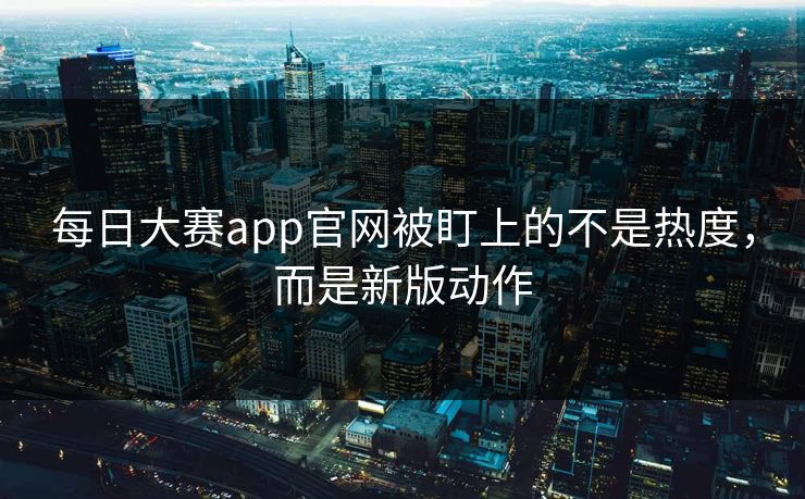 每日大赛app官网被盯上的不是热度，而是新版动作