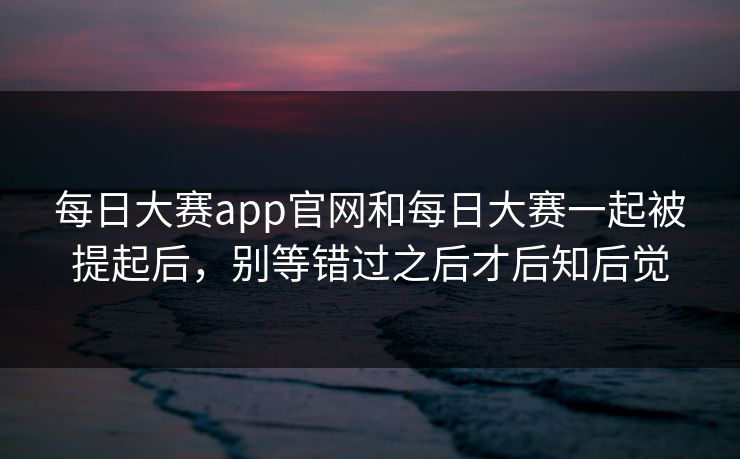 每日大赛app官网和每日大赛一起被提起后，别等错过之后才后知后觉