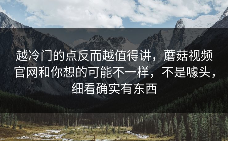 越冷门的点反而越值得讲，蘑菇视频官网和你想的可能不一样，不是噱头，细看确实有东西