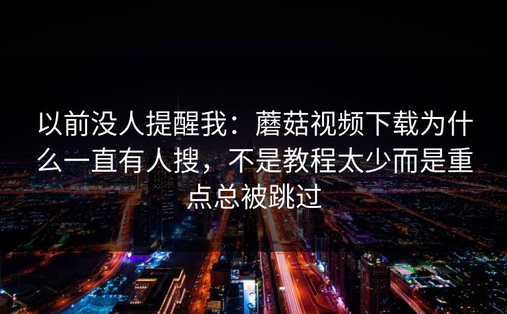以前没人提醒我：蘑菇视频下载为什么一直有人搜，不是教程太少而是重点总被跳过